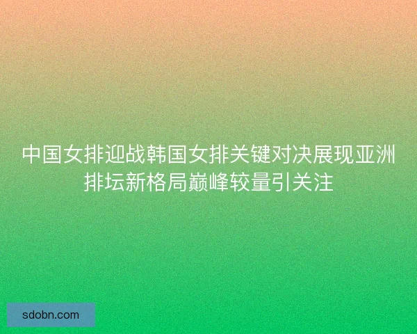 中国女排迎战韩国女排关键对决展现亚洲排坛新格局巅峰较量引关注